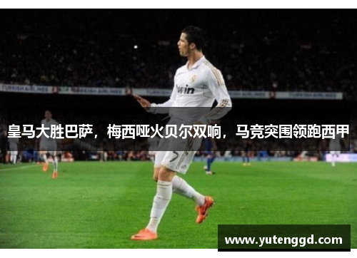 皇马大胜巴萨，梅西哑火贝尔双响，马竞突围领跑西甲