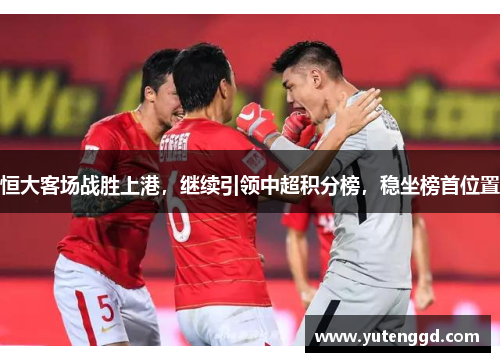 恒大客场战胜上港，继续引领中超积分榜，稳坐榜首位置