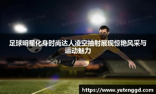 足球明星化身时尚达人凌空抽射展现惊艳风采与运动魅力