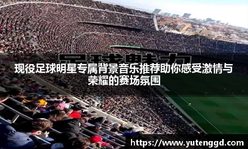 现役足球明星专属背景音乐推荐助你感受激情与荣耀的赛场氛围